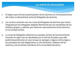 1. El órgano que articula la participación de los alumnos en el funcionamiento
del centro se denominará Junta de Delegados de alumnos.
2. Los centros contarán con una Junta de Delegados de alumnos que estará
integrada por los delegados elegidos libremente por los estudiantes de los
distintos grupos y, además, por todos los representantes de los alumnos
en el Consejo Escolar.
3. La Junta de Delegados elaborará sus propias normas de funcionamiento.
Entrarán en vigor tras ser aprobadas por el Jefe de Estudios, que sólo
podrá desautorizarlas en caso de que se opongan a alguna norma legal, a
los preceptos de este Reglamento, o a los derechos y deberes de los
alumnos y de los demás miembros de la comunidad educativa.
LA JUNTA DE DELEGADOS
 