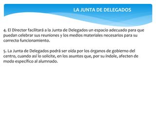 4. El Director facilitará a la Junta de Delegados un espacio adecuado para que
puedan celebrar sus reuniones y los medios materiales necesarios para su
correcto funcionamiento.
5. La Junta de Delegados podrá ser oída por los órganos de gobierno del
centro, cuando así lo solicite, en los asuntos que, por su índole, afecten de
modo específico al alumnado.
LA JUNTA DE DELEGADOS
 