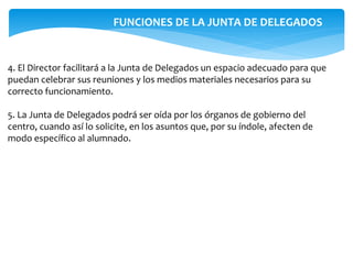 4. El Director facilitará a la Junta de Delegados un espacio adecuado para que
puedan celebrar sus reuniones y los medios materiales necesarios para su
correcto funcionamiento.
5. La Junta de Delegados podrá ser oída por los órganos de gobierno del
centro, cuando así lo solicite, en los asuntos que, por su índole, afecten de
modo específico al alumnado.
FUNCIONES DE LA JUNTA DE DELEGADOS
 