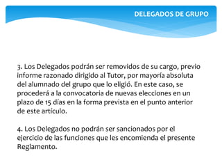 3. Los Delegados podrán ser removidos de su cargo, previo
informe razonado dirigido al Tutor, por mayoría absoluta
del alumnado del grupo que lo eligió. En este caso, se
procederá a la convocatoria de nuevas elecciones en un
plazo de 15 días en la forma prevista en el punto anterior
de este artículo.
4. Los Delegados no podrán ser sancionados por el
ejercicio de las funciones que les encomienda el presente
Reglamento.
DELEGADOS DE GRUPO
 