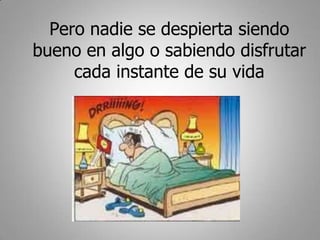 Pero nadie se despierta siendo
bueno en algo o sabiendo disfrutar
     cada instante de su vida
 
