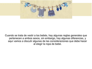 Cuando se trata de vestir a los bebés, hay algunas reglas generales que
pertenecen a ambos sexos, sin embargo, hay algunas diferencias, y
aquí vamos a discutir algunas de las consideraciones que debe hacer
al elegir la ropa de bebé.
 