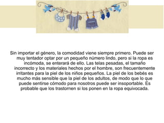 Sin importar el género, la comodidad viene siempre primero. Puede ser
muy tentador optar por un pequeño número lindo, pero si la ropa es
incómoda, se enterará de ello. Las telas pesadas, el tamaño
incorrecto y los materiales hechos por el hombre, son frecuentemente
irritantes para la piel de los niños pequeños. La piel de los bebés es
mucho más sensible que la piel de los adultos, de modo que lo que
puede sentirse cómodo para nosotros puede ser insoportable. Es
probable que los trastornen si los ponen en la ropa equivocada.
 