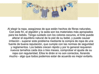 Al elegir la ropa, asegúrese de que están hechos de fibras naturales.
Con este fin, el algodón y la seda son los materiales más apropiados
para los bebés. Tenga cuidado con los colores oscuros, el tinte puede
alterar el equilibrio natural de la piel de su bebé, y puede causar
irritación - superar este problema mediante la compra de ropa de una
fuente de buena reputación, que cumple con las normas de seguridad
y reglamentos. Los bebés crecen rápido y por lo general requieren
nuevos tamaños cada dos o tres meses, comprobar el ajuste de su
ropa con regularidad, Ellos le dirán si no son correctos, llorando
mucho - algo que todos podemos estar de acuerdo es mejor evitarlo.
 