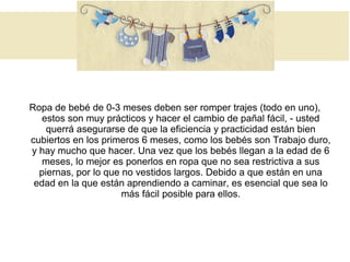 Ropa de bebé de 0-3 meses deben ser romper trajes (todo en uno),
estos son muy prácticos y hacer el cambio de pañal fácil, - usted
querrá asegurarse de que la eficiencia y practicidad están bien
cubiertos en los primeros 6 meses, como los bebés son Trabajo duro,
y hay mucho que hacer. Una vez que los bebés llegan a la edad de 6
meses, lo mejor es ponerlos en ropa que no sea restrictiva a sus
piernas, por lo que no vestidos largos. Debido a que están en una
edad en la que están aprendiendo a caminar, es esencial que sea lo
más fácil posible para ellos.
 