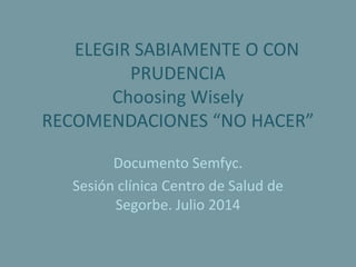 ELEGIR SABIAMENTE O CON
PRUDENCIA
Choosing Wisely
RECOMENDACIONES “NO HACER”
Documento Semfyc.
Sesión clínica Centro de Salud de
Segorbe. Julio 2014
 