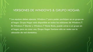 VERSIONES DE WINDOWS & GRUPO HOGAR:
• Los equipos deben ejecutar Windows 7 para poder participar en un grupo en
el hogar. Grupo Hogar está disponible en todas las ediciones de Windows 7.
En Windows 7 Starter y Windows 7 Home Basic, puede unirse a un grupo en
el hogar, pero no crear uno. Grupo Hogar funciona sólo en redes con la
ubicación de red doméstica.
 
