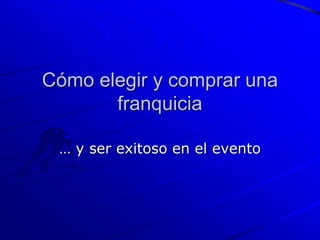 Cómo elegir y comprar una
       franquicia

 … y ser exitoso en el evento
 