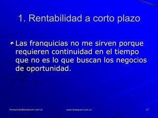 1. Rentabilidad a corto plazo

    Las franquicias no me sirven porque
    requieren continuidad en el tiempo
    que no es lo que buscan los negocios
    de oportunidad.




franquicias@brasacom.com.ar   www.brasacom.com.ar   17
 