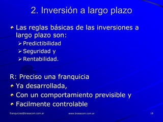 2. Inversión a largo plazo
    Las reglas básicas de las inversiones a
    largo plazo son:
       Predictibilidad
       Seguridad y
       Rentabilidad.


R: Preciso una franquicia
  Ya desarrollada,
  Con un comportamiento previsible y
  Facilmente controlable
franquicias@brasacom.com.ar   www.brasacom.com.ar   18
 