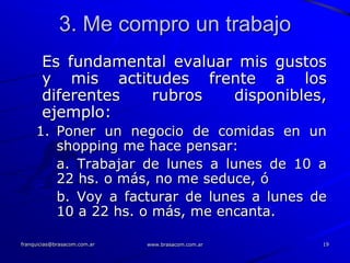 3. Me compro un trabajo
       Es fundamental evaluar mis gustos
       y mis actitudes frente a los
       diferentes  rubros    disponibles,
       ejemplo:
     1. Poner un negocio de comidas en un
        shopping me hace pensar:
        a. Trabajar de lunes a lunes de 10 a
        22 hs. o más, no me seduce, ó
        b. Voy a facturar de lunes a lunes de
        10 a 22 hs. o más, me encanta.

franquicias@brasacom.com.ar   www.brasacom.com.ar   19
 