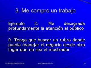 3. Me compro un trabajo

   Ejemplo    2:     Me      desagrada
   profundamente la atención al público

   R. Tengo que buscar un rubro donde
   pueda manejar el negocio desde otro
   lugar que no sea el mostrador


franquicias@brasacom.com.ar   www.brasacom.com.ar   20
 