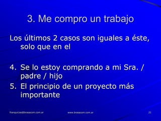 3. Me compro un trabajo
Los últimos 2 casos son iguales a éste,
   solo que en el

4. Se lo estoy comprando a mi Sra. /
   padre / hijo
5. El principio de un proyecto más
   importante

franquicias@brasacom.com.ar   www.brasacom.com.ar   21
 