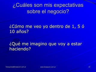 ¿Cuáles son mis expectativas
              sobre el negocio?

    ¿Cómo me veo yo dentro de 1, 5 ó
    10 años?

    ¿Qué me imagino que voy a estar
    haciendo?


franquicias@brasacom.com.ar   www.brasacom.com.ar   22
 
