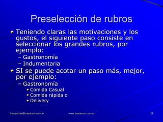 Preselección de rubros
    Teniendo claras las motivaciones y los
    gustos, el siguiente paso consiste en
    seleccionar los grandes rubros, por
    ejemplo:
      – Gastronomía
      – Indumentaria
    SI se puede acotar un paso más, mejor,
    por ejemplo:
      – Gastronomía
                Comida Casual
                Comida rápida o
                Delivery

franquicias@brasacom.com.ar       www.brasacom.com.ar   28
 