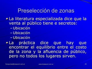 Preselección de zonas
    La literatura especializada dice que la
    venta al público tiene e secretos:
      – Ubicación
      – Ubicación
      – Ubicación
    La práctica dice que hay que
    encontrar el equilibrio entre el costo
    de la zona y la afluencia de público,
    pero no todos los lugares sirven.
franquicias@brasacom.com.ar   www.brasacom.com.ar   29
 