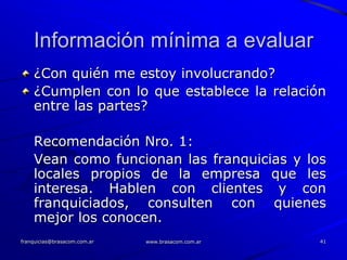 Información mínima a evaluar
    ¿Con quién me estoy involucrando?
    ¿Cumplen con lo que establece la relación
    entre las partes?

    Recomendación Nro. 1:
    Vean como funcionan las franquicias y los
    locales propios de la empresa que les
    interesa. Hablen con clientes y con
    franquiciados, consulten con quienes
    mejor los conocen.
franquicias@brasacom.com.ar   www.brasacom.com.ar   41
 