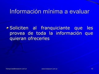 Información mínima a evaluar

    Soliciten al franquiciante que les
    provea de toda la información que
    quieran ofrecerles




franquicias@brasacom.com.ar   www.brasacom.com.ar   42
 