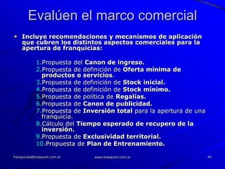 Evalúen el marco comercial
    Incluye recomendaciones y mecanismos de aplicación
    que cubren los distintos aspectos comerciales para la
    apertura de franquicias:

            1.Propuesta del Canon de ingreso.
            2.Propuesta de definición de Oferta mínima de
              productos o servicios.
            3.Propuesta de definición de Stock inicial.
            4.Propuesta de definición de Stock mínimo.
            5.Propuesta de política de Regalías.
            6.Propuesta de Canon de publicidad.
            7.Propuesta de Inversión total para la apertura de una
              franquicia.
            8.Cálculo del Tiempo esperado de recupero de la
              inversión.
            9.Propuesta de Exclusividad territorial.
            10.Propuesta de Plan de Entrenamiento.

franquicias@brasacom.com.ar   www.brasacom.com.ar                    44
 