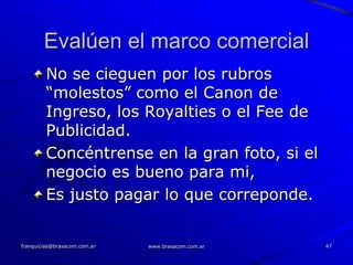 Evalúen el marco comercial
        No se cieguen por los rubros
        “molestos” como el Canon de
        Ingreso, los Royalties o el Fee de
        Publicidad.
        Concéntrense en la gran foto, si el
        negocio es bueno para mi,
        Es justo pagar lo que correponde.


franquicias@brasacom.com.ar   www.brasacom.com.ar   47
 