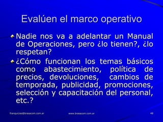 Evalúen el marco operativo
    Nadie nos va a adelantar un Manual
    de Operaciones, pero ¿lo tienen?, ¿lo
    respetan?
    ¿Cómo funcionan los temas básicos
    como abastecimiento, política de
    precios, devoluciones, cambios de
    temporada, publicidad, promociones,
    selección y capacitación del personal,
    etc.?
franquicias@brasacom.com.ar   www.brasacom.com.ar   48
 