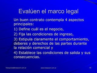 Evalúen el marco legal
          Un buen contrato contempla 4 aspectos
          principales:
          1) Define cuál es el negocio,
          2) Fija las condiciones de ingreso,
          3) Estipula claramente el comportamiento,
          deberes y derechos de las partes durante
          la relación comercial y
          4) Establece las condiciones de salida y sus
          consecuencias.

franquicias@brasacom.com.ar   www.brasacom.com.ar    50
 
