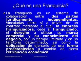 ¿Qué es una Franquicia?
 La    franquicia  es   un   sistema   de
 colaboración     entre    dos     partes
 jurídicamente           independientes,
 vinculadas entre sí a través de un
 contrato mediante el cual, la empresa
 franquiciadora, cede al franquiciado,
 el derecho a utilizar su marca
 comercial y su conocimiento del
 negocio, por un tiempo limitado y en un
 territorio determinado, así como la
 obligación de ejercerlo de una forma
 preestablecida a cambio de cierta
 retribución económica
franquicias@brasacom.com.ar   www.brasacom.com.ar   7
 
