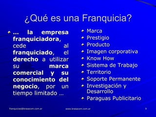 ¿Qué es una Franquicia?
  … la empresa                                Marca
  franquiciadora,                             Prestigio
  cede              al                        Producto
  franquiciado,     el                        Imagen corporativa
  derecho a utilizar                          Know How
  su           marca                          Sistema de Trabajo
  comercial y su                              Territorio
  conocimiento del                            Soporte Permanente
  negocio, por un                             Investigación y
  tiempo limitado …                           Desarrollo
                                              Paraguas Publicitario
franquicias@brasacom.com.ar   www.brasacom.com.ar                     9
 