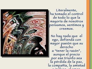 Literalmente, ha tomado el control de todo lo que la mayoría de nosotros pensamos, sentimos y creemos. No hay nada que  el ego, defienda con mayor pasión que su derecho a “tener la razón”, aunque el precio por ese triunfo sea la pérdida de la paz, la compañía, la amistad e incluso  el amor. 