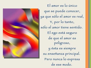 El amor es lo único que se puede conocer, ya que sólo el amor es real, Y, por lo tanto, sólo el amor tiene sentido.  El ego está seguro de que el amor es peligroso, y ésta es siempre su enseñanza principal.  Pero nunca lo expresa de ese modo.  Por el contrario, el ego parece estar profundamente inmerso en la búsqueda del amor.  
