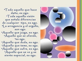 Todo aquello que hace daño, es ego.  Toda aquella visión que señala diferencias de cualquier  tipo, es ego.  La arrogancia y el orgullo, son ego. Aquello que juzga, es ego.  Aquello que se ofende, es ego.  Aquello que duda, es ego.  Aquello que teme, es ego.  Aquello que sufre, es ego.  Aquello que se ve y se siente especial, es ego. 