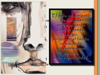 Si logramos ver hacia dentro de nosotros mismos encontraremos lo que es verdadero:  Nuestro verdadero Ser, esa persona amable, cálida, bondadosa, comprensiva, tolerante y buena  que reside en cada uno de nosotros. El solo sentimiento de sentirse en desacuerdo con los demás, es ego, porque en el fondo  se esconde un sentimiento de odio o de superioridad. 