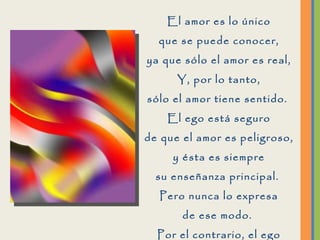 El amor es lo único que se puede conocer, ya que sólo el amor es real, Y, por lo tanto, sólo el amor tiene sentido.  El ego está seguro de que el amor es peligroso, y ésta es siempre su enseñanza principal.  Pero nunca lo expresa de ese modo.  Por el contrario, el ego parece estar profundamente inmerso en la búsqueda del amor.  
