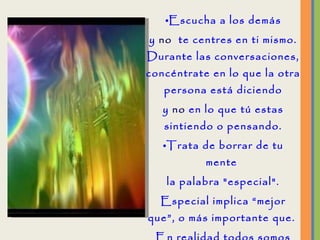 Escucha a los demás y  no   te centres en ti mismo. Durante las conversaciones, concéntrate en lo que la otra persona está diciendo y  no  en lo que tú estas sintiendo o pensando. Trata de borrar de tu mente  la palabra "especial". Especial implica “mejor que”, o más importante que.  En realidad todos somos especiales;  por lo tanto, nadie necesita la etiqueta de "especial”. 
