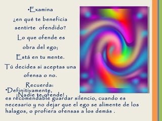 Examina ¿en qué te beneficia sentirte  ofendido? Lo que ofende es obra del ego; Está en tu mente. Tú decides si aceptas una ofensa o no. Recuerda:  ¡Nadie te ofende! Definitivamente,  es recomendable guardar silencio, cuando es necesario y no dejar que el ego se alimente de los halagos, o profiera ofensas a los demás .  