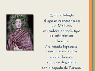 En la mitología el ego es representado por Medusa, causadora de todo tipo de sufrimientos al hombre. Su mirada hipnótica convierte en piedra a quien la mira, y que es degollada por la espada de Perseo.  