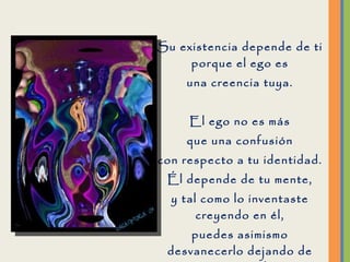 Su existencia depende de ti porque el ego es una creencia tuya. El ego no es más que una confusión con respecto a tu identidad. Él depende de tu mente, y tal como lo inventaste creyendo en él, puedes asimismo desvanecerlo dejando de creer en él.  
