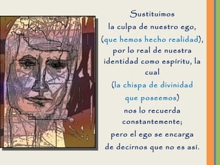 Sustituimos la culpa de nuestro ego, ( que hemos hecho realidad ), por lo real de nuestra identidad como espíritu, la cual ( la chispa de divinidad que poseemos ) nos lo recuerda constantemente; pero el ego se encarga de decirnos que no es así. ¡Háblale a esa esencia divina y pídele que te aclare tus pensamientos.! 