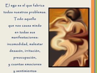 El ego es el que fabrica todos nuestros problemas. Todo aquello que nos causa miedo en todas sus manifestaciones: incomodidad, malestar desazón, irritación, preocupación, y cuantas emociones y sentimientos que no sean Amor, son fabricados por el ego.  
