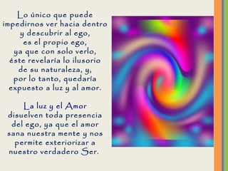 Lo único que puede impedirnos ver hacia dentro y descubrir al ego, es el propio ego, ya que con solo verlo, éste revelaría lo ilusorio de su naturaleza, y, por lo tanto, quedaría expuesto a luz y al amor. La luz y el Amor disuelven toda presencia del ego, ya que el amor sana nuestra mente y nos permite exteriorizar a nuestro verdadero Ser.  