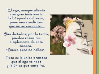 El ego, aunque alienta con gran insistencia la búsqueda del amor, pone una condición: que no se encuentre.  Sus dictados, por lo tanto, pueden resumirse simplemente de esta manera:  "Busca pero no halles".  Esta es la única promesa que el ego te hace y la única que cumplirá.  