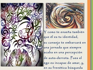 Y como te enseña también que él es tu identidad, su consejo te embarcará en una jornada que siempre acaba en una percepción de auto-derrota. Pues el ego es incapaz de amar, y, en su frenética búsqueda de amor, anda en pos de lo que teme encontrar. 