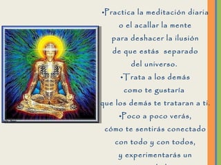 Practica la meditación diaria o el acallar la mente para deshacer la ilusión de que estás  separado del universo.  Trata a los demás como te gustaría  que los demás te trataran a ti. Poco a poco verás, cómo te sentirás conectado con todo y con todos, y experimentarás un sentimiento de bienestar  cada vez, mas profundo. 