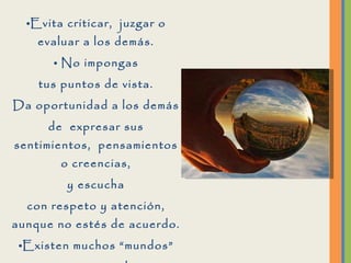 Evita criticar,  juzgar o evaluar a los demás. No impongas tus puntos de vista. Da oportunidad a los demás de  expresar sus sentimientos,  pensamientos o creencias, y escucha con respeto y atención, aunque no estés de acuerdo. Existen muchos “mundos” en este mundo, y no necesariamente el que sean diferentes quiere decir que estén mal. 