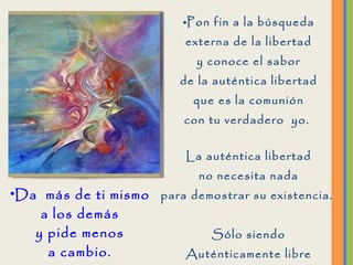 Pon fin a la búsqueda externa de la libertad y conoce el sabor de la auténtica libertad que es la comunión con tu verdadero  yo.  La auténtica libertad no necesita nada para demostrar su existencia.  Sólo siendo Auténticamente libre podrás  amar, porque no existe Amor sin libertad.  Da  más de ti mismo a los demás y pide menos a cambio. 