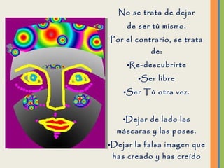 No se trata de dejar de ser tú mismo. Por el contrario, se trata de: Re-descubrirte Ser libre Ser Tú otra vez. Dejar de lado las máscaras y las poses. Dejar la falsa imagen que has creado y has creído que eres.  Dejar de sufrir y ser feliz de nuevo. 