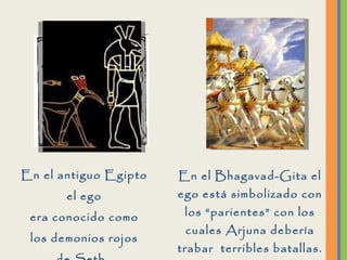 En el antiguo Egipto el ego era conocido como los demonios rojos de Seth.  En el Bhagavad-Gita el ego está simbolizado con los “parientes” con los cuales Arjuna debería trabar  terribles batallas. 