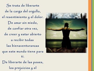 Se trata de liberarte de la carga del orgullo, el resentimiento y el dolor. De amar sin miedo, de confiar otra vez, de creer y estar abierto a recibir todas  las bienaventuranzas que este mundo tiene para ti. De liberarte de las poses, los prejuicios y el sufrimiento. Abrir los brazos y recibir todo el amor que está disponible solo para ti. 