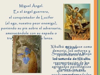 Miguel Ángel. Es el ángel guerrero, el conquistador de Lucifer (el ego, nuestro peor enemigo), poniendo su pie sobre el adversario, amenazándole con su espada o traspasándolo con su lanza.  Mayas Según la leyenda Maya los señores de Xibalba son los enemigos de hombre, los que producen enfermedades y la muerte.  Xibalbá se traduce como demonio, los señores y pobladores del inframundo son la viva representación de los agregados psicológicos que interiormente cargamos.  