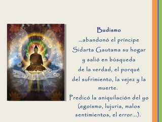 Budismo … abandonó el príncipe Sidarta Gautama su hogar y salió en búsqueda de la verdad, el porqué del sufrimiento, la vejez y la muerte.  Predicó la aniquilación del yo (egoísmo, lujuria, malos sentimientos, el error...) .  